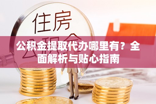 阳山公积金提取代办哪里有？全面解析与贴心指南