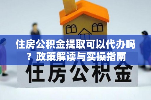 阳山住房公积金提取可以代办吗？政策解读与实操指南