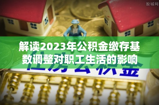阳山解读2023年公积金缴存基数调整对职工生活的影响