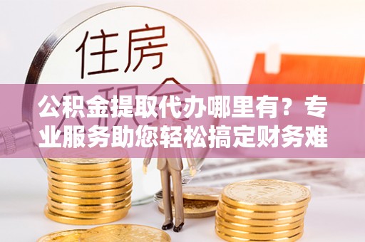 阳山公积金提取代办哪里有？专业服务助您轻松搞定财务难题