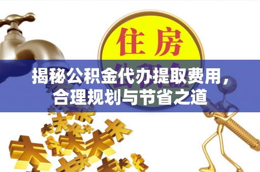 阳山揭秘公积金代办提取费用，合理规划与节省之道