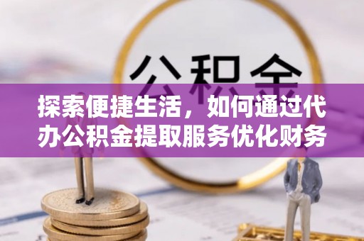 阳山探索便捷生活，如何通过代办公积金提取服务优化财务管理