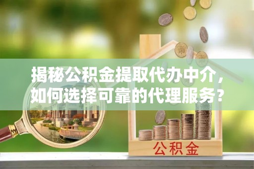 阳山揭秘公积金提取代办中介，如何选择可靠的代理服务？