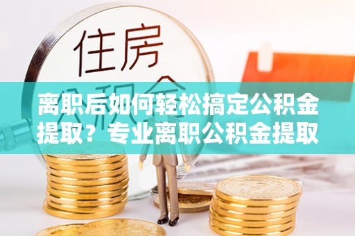 阳山离职后如何轻松搞定公积金提取？专业离职公积金提取代办服务助你一臂之力