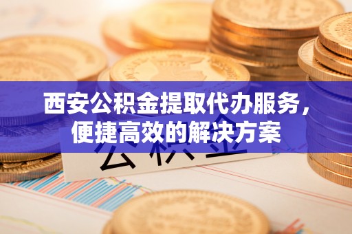 阳山西安公积金提取代办服务，便捷高效的解决方案