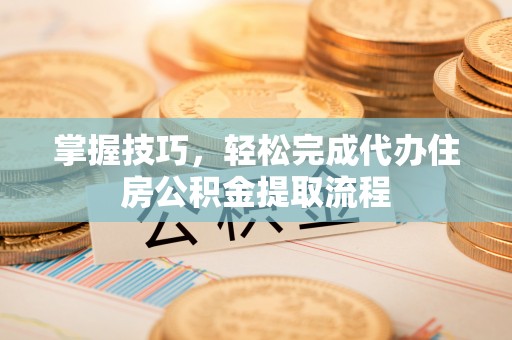 阳山掌握技巧，轻松完成代办住房公积金提取流程