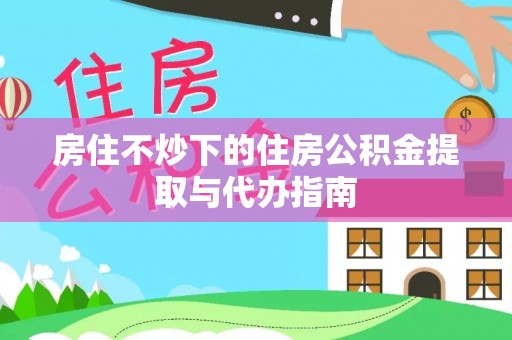 阳山房住不炒下的住房公积金提取与代办指南