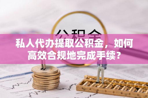阳山私人代办提取公积金，如何高效合规地完成手续？