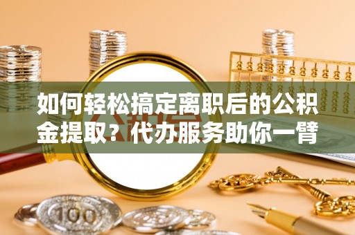 阳山如何轻松搞定离职后的公积金提取？代办服务助你一臂之力
