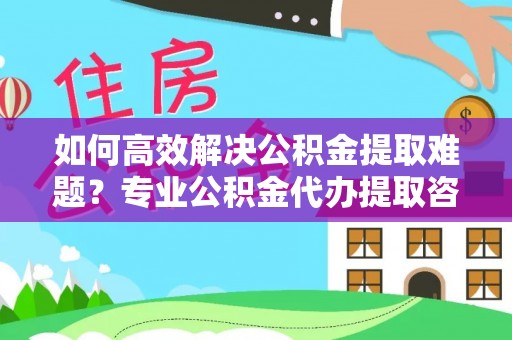 阳山如何高效解决公积金提取难题？专业公积金代办提取咨询服务来助力