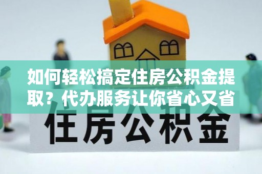 阳山如何轻松搞定住房公积金提取？代办服务让你省心又省力