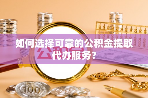 阳山如何选择可靠的公积金提取代办服务？