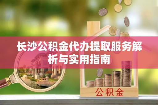 阳山长沙公积金代办提取服务解析与实用指南