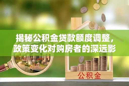 阳山揭秘公积金贷款额度调整，政策变化对购房者的深远影响