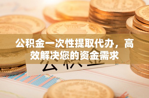 阳山公积金一次性提取代办，高效解决您的资金需求