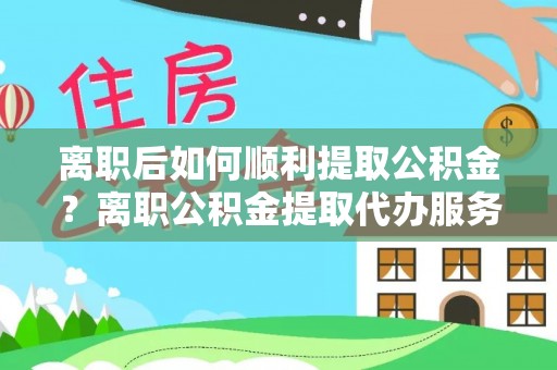 阳山离职后如何顺利提取公积金？离职公积金提取代办服务全解析