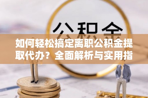 阳山如何轻松搞定离职公积金提取代办？全面解析与实用指南