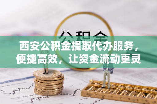 阳山西安公积金提取代办服务，便捷高效，让资金流动更灵活
