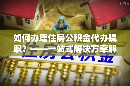 阳山如何办理住房公积金代办提取？——一站式解决方案解析