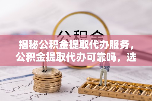 阳山揭秘公积金提取代办服务，公积金提取代办可靠吗，选择需谨慎