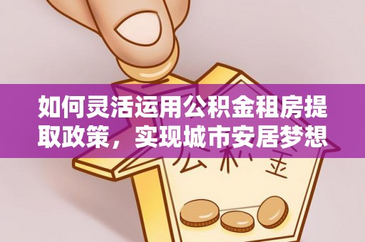 阳山如何灵活运用公积金租房提取政策，实现城市安居梦想