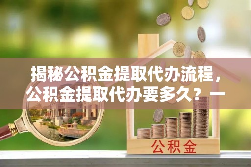 阳山揭秘公积金提取代办流程，公积金提取代办要多久？一站式指南为你解答