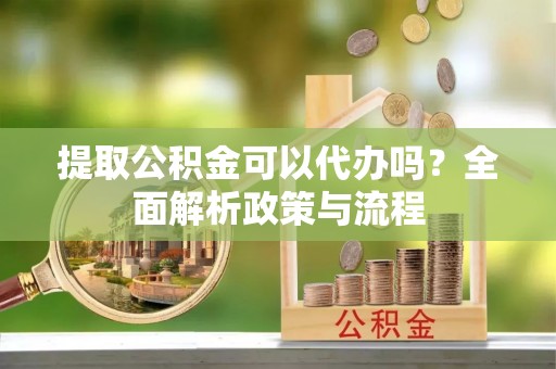 阳山提取公积金可以代办吗？全面解析政策与流程
