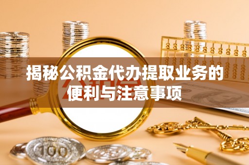 阳山揭秘公积金代办提取业务的便利与注意事项