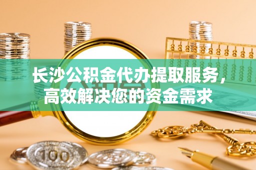 阳山长沙公积金代办提取服务，高效解决您的资金需求