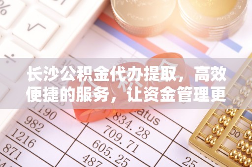 阳山长沙公积金代办提取，高效便捷的服务，让资金管理更轻松