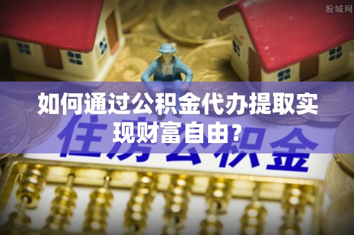 阳山如何通过公积金代办提取实现财富自由？