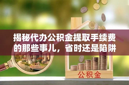 阳山揭秘代办公积金提取手续费的那些事儿，省时还是陷阱？