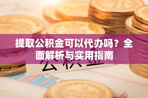 阳山提取公积金可以代办吗？全面解析与实用指南