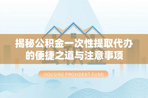 阳山揭秘公积金一次性提取代办的便捷之道与注意事项
