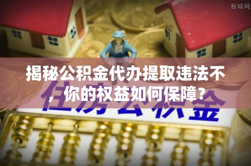 阳山揭秘公积金代办提取违法不，你的权益如何保障？